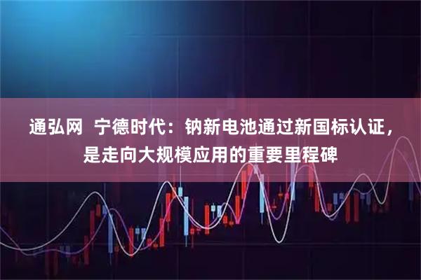 通弘网  宁德时代：钠新电池通过新国标认证，是走向大规模应用的重要里程碑