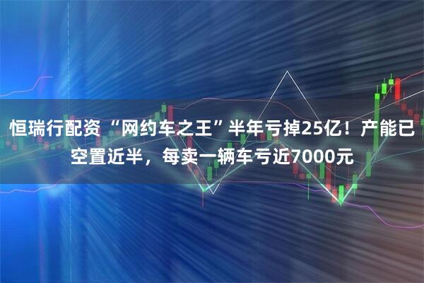 恒瑞行配资 “网约车之王”半年亏掉25亿！产能已空置近半，每卖一辆车亏近7000元