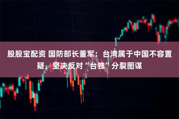 股股宝配资 国防部长董军：台湾属于中国不容置疑，坚决反对“台独”分裂图谋