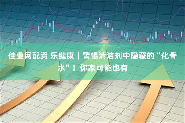 佳业网配资 乐健康｜警惕清洁剂中隐藏的“化骨水”！你家可能也有