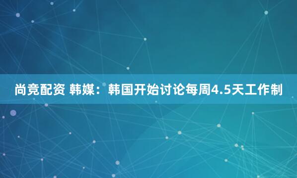 尚竞配资 韩媒：韩国开始讨论每周4.5天工作制