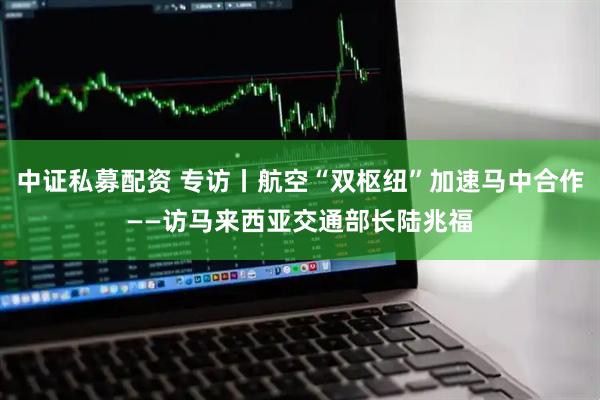中证私募配资 专访丨航空“双枢纽”加速马中合作——访马来西亚交通部长陆兆福