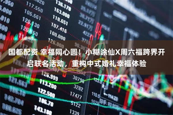 国都配资 幸福同心圆！小糊涂仙X周六福跨界开启联名活动，重构中式婚礼幸福体验