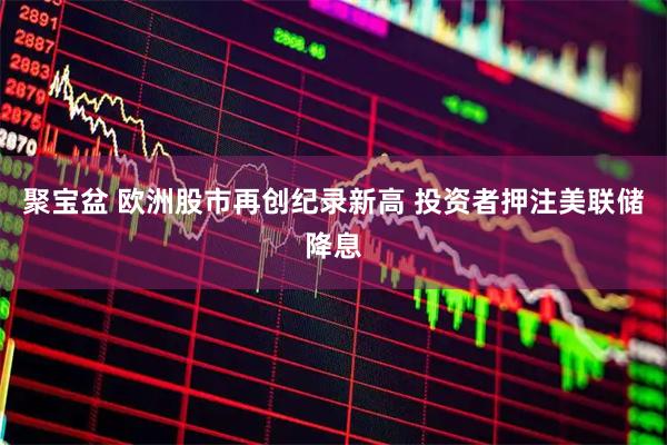 聚宝盆 欧洲股市再创纪录新高 投资者押注美联储降息