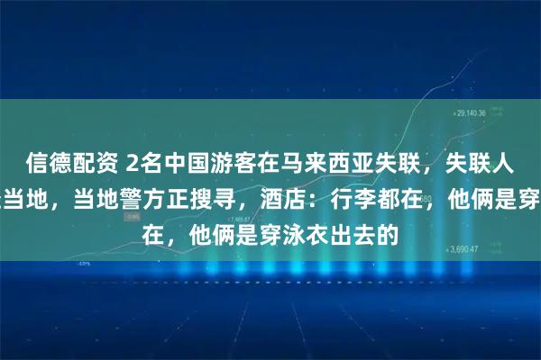 信德配资 2名中国游客在马来西亚失联，失联人员家属已赴当地，当地警方正搜寻，酒店：行李都在，他俩是穿泳衣出去的