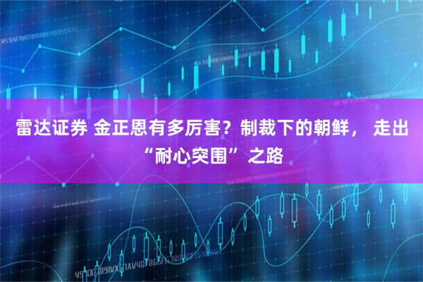 雷达证券 金正恩有多厉害？制裁下的朝鲜， 走出“耐心突围” 之路