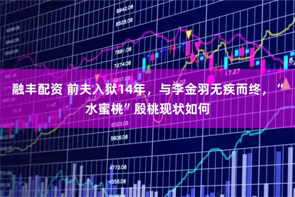 融丰配资 前夫入狱14年，与李金羽无疾而终，“水蜜桃”殷桃现状如何