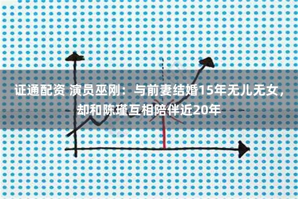 证通配资 演员巫刚：与前妻结婚15年无儿无女，却和陈瑾互相陪伴近20年