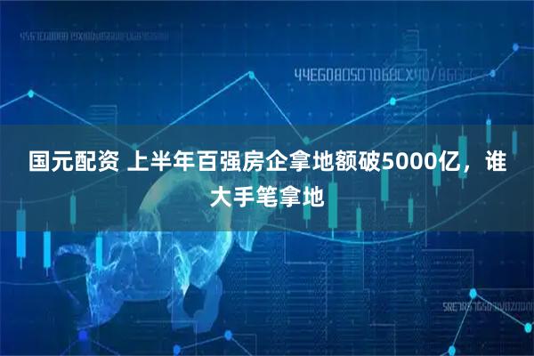 国元配资 上半年百强房企拿地额破5000亿，谁大手笔拿地