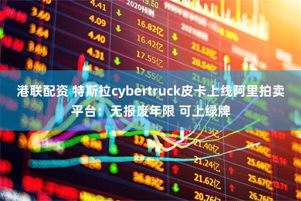 港联配资 特斯拉cybertruck皮卡上线阿里拍卖平台:无报废年限 可上绿牌