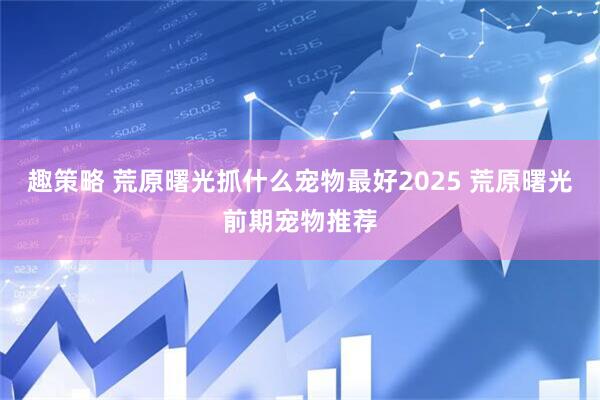 趣策略 荒原曙光抓什么宠物最好2025 荒原曙光前期宠物推荐