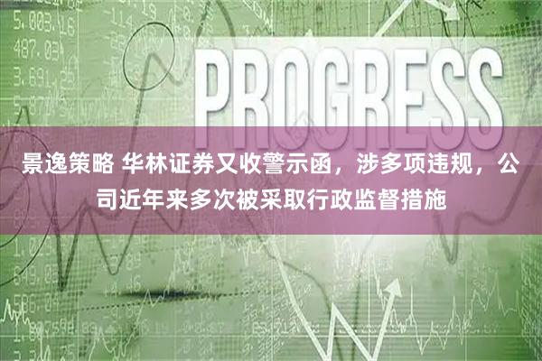 景逸策略 华林证券又收警示函，涉多项违规，公司近年来多次被采取行政监督措施
