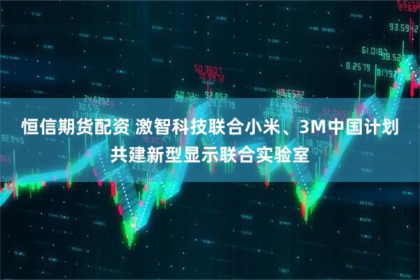 恒信期货配资 激智科技联合小米、3M中国计划共建新型显示联合实验室